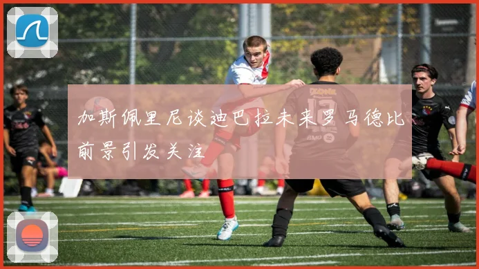 加斯佩里尼谈迪巴拉未来罗马德比前景引发关注