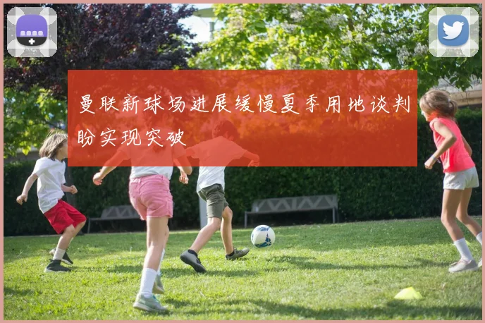 曼联新球场进展缓慢夏季用地谈判盼实现突破
