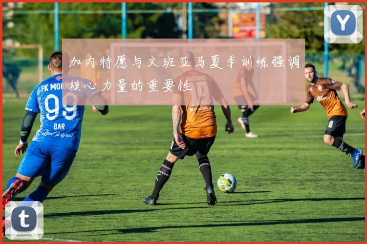 加内特愿与文班亚马夏季训练强调核心力量的重要性