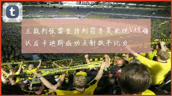 主裁判张雷坚持判罚李昊犯规VAR确认后卡迪斯成功点射扳平比分