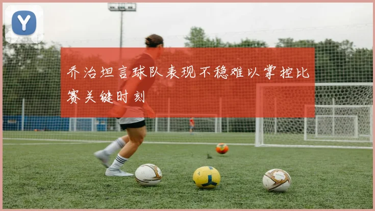 乔治坦言球队表现不稳难以掌控比赛关键时刻