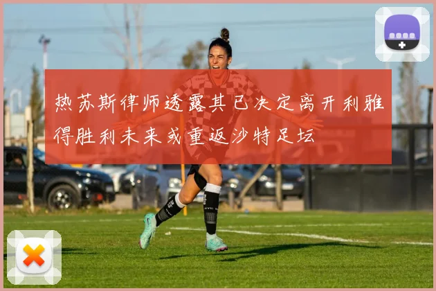 热苏斯律师透露其已决定离开利雅得胜利未来或重返沙特足坛