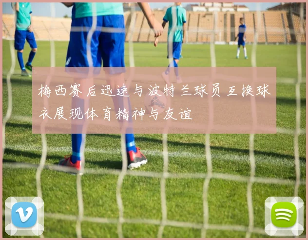 梅西赛后迅速与波特兰球员互换球衣展现体育精神与友谊