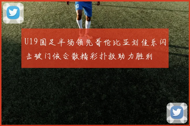U19国足半场领先哥伦比亚刘佳乐闪击破门依合散精彩扑救助力胜利