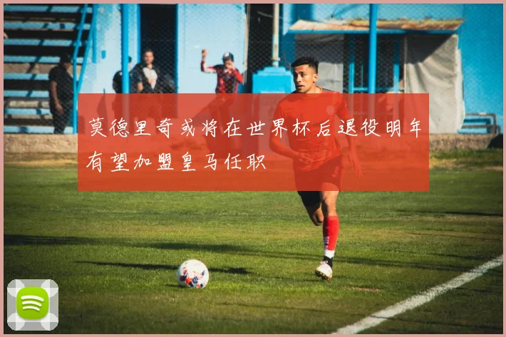 莫德里奇或将在世界杯后退役明年有望加盟皇马任职