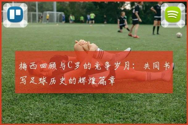梅西回顾与C罗的竞争岁月：共同书写足球历史的辉煌篇章