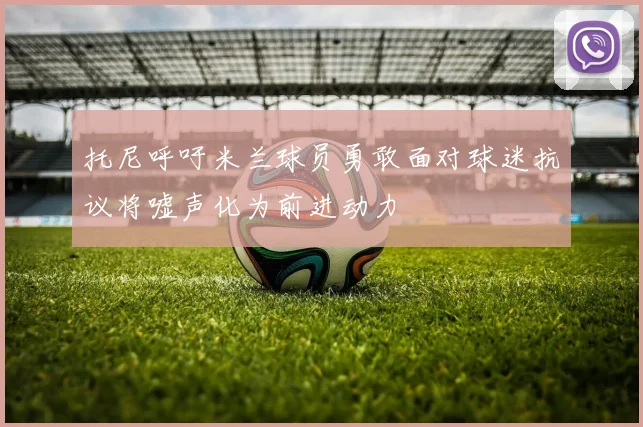 托尼呼吁米兰球员勇敢面对球迷抗议将嘘声化为前进动力