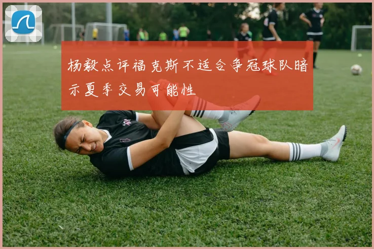 杨毅点评福克斯不适合争冠球队暗示夏季交易可能性