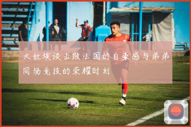 大杜埃谈击败法国的自豪感与弟弟同场竞技的荣耀时刻