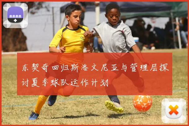 东契奇回归斯洛文尼亚与管理层探讨夏季球队运作计划