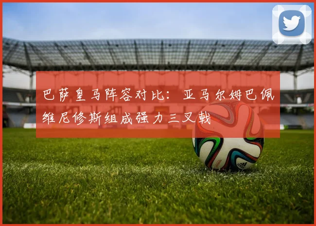 巴萨皇马阵容对比：亚马尔姆巴佩维尼修斯组成强力三叉戟