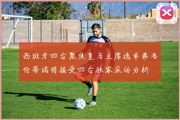 西班牙四台聚焦皇马主席选举弗洛伦蒂诺将接受四台独家采访分析
