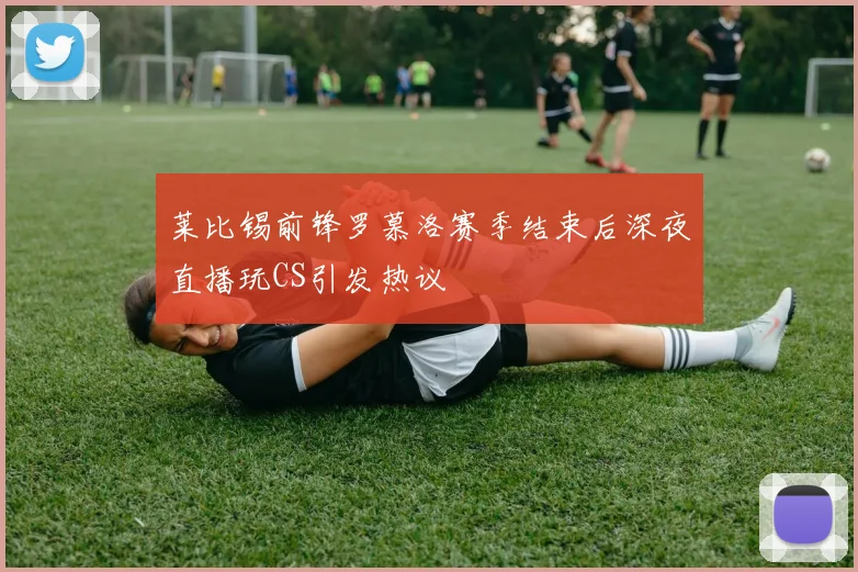 莱比锡前锋罗慕洛赛季结束后深夜直播玩CS引发热议