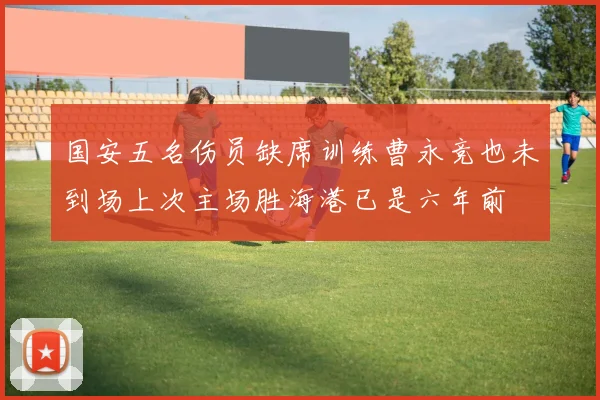 国安五名伤员缺席训练曹永竞也未到场上次主场胜海港已是六年前