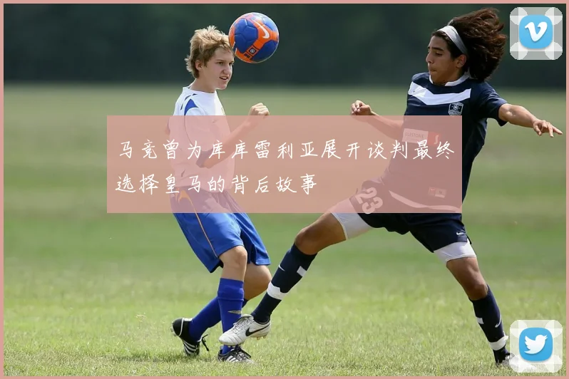 马竞曾为库库雷利亚展开谈判最终选择皇马的背后故事