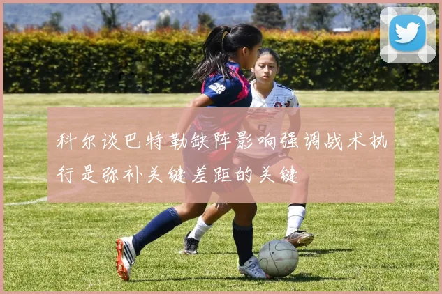 科尔谈巴特勒缺阵影响强调战术执行是弥补关键差距的关键