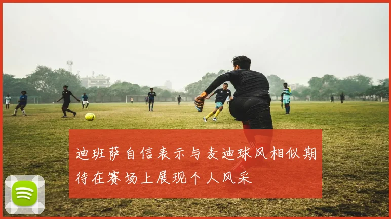 迪班萨自信表示与麦迪球风相似期待在赛场上展现个人风采