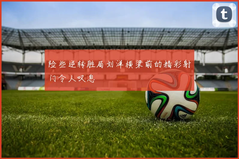 险些逆转胜局刘洋横梁前的精彩射门令人叹息