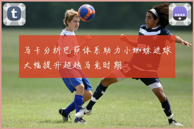 马卡分析巴萨体系助力小蜘蛛进球大幅提升超越马竞时期