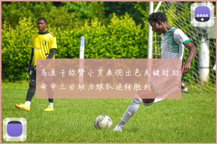 乌度卡称赞小贾表现出色关键时刻命中三分助力球队逆转胜利