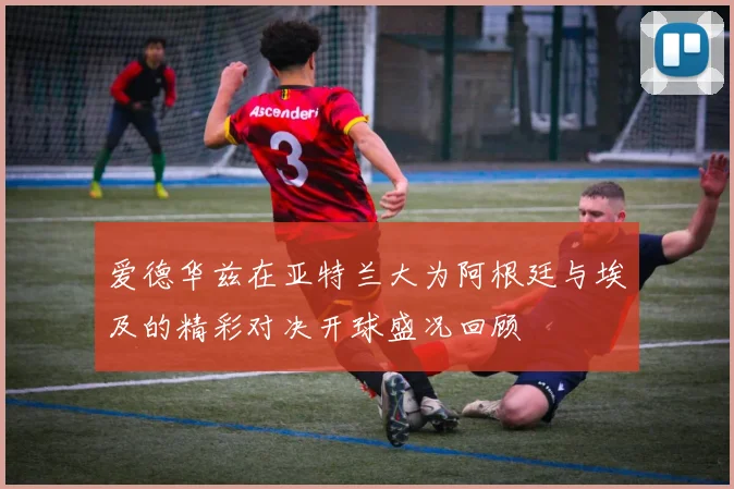 爱德华兹在亚特兰大为阿根廷与埃及的精彩对决开球盛况回顾