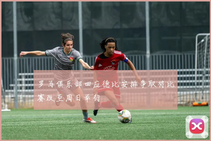 罗马俱乐部回应德比安排争取将比赛改至周日举行