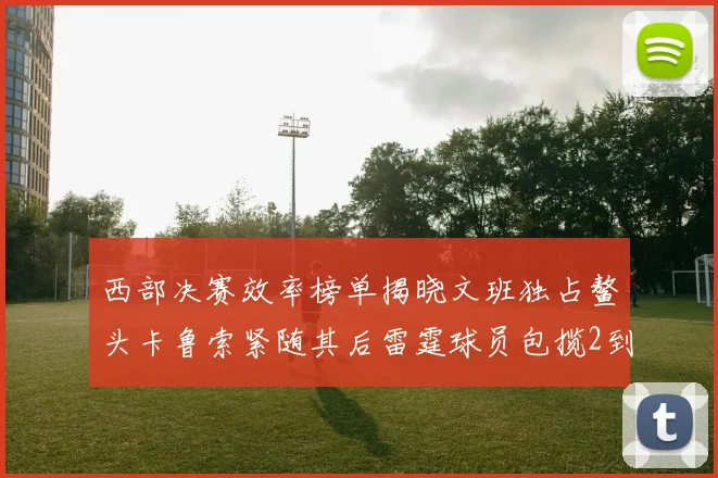 西部决赛效率榜单揭晓文班独占鳌头卡鲁索紧随其后雷霆球员包揽2到5名