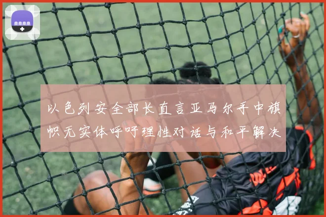 以色列安全部长直言亚马尔手中旗帜无实体呼吁理性对话与和平解决方案