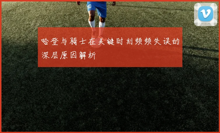 哈登与骑士在关键时刻频频失误的深层原因解析
